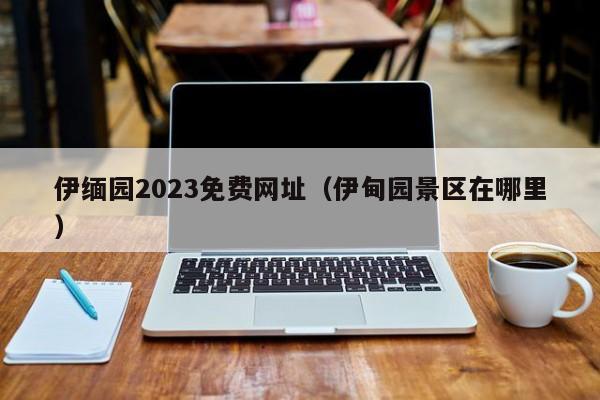 伊缅园2023免费网址（伊甸园景区在哪里）